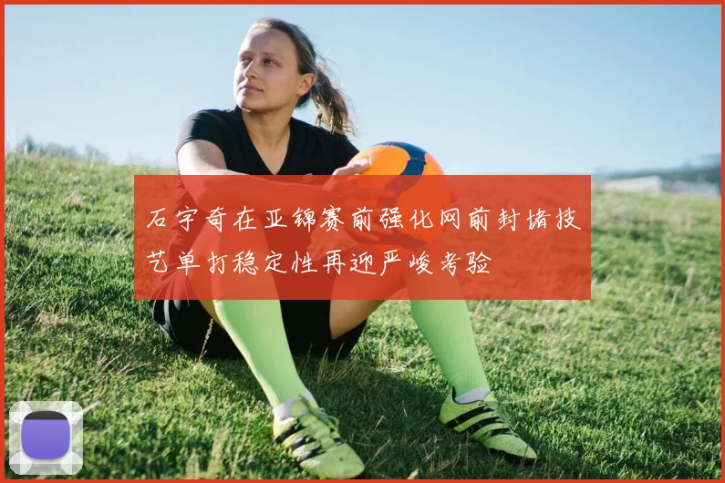 石宇奇在亚锦赛前强化网前封堵技艺单打稳定性再迎严峻考验