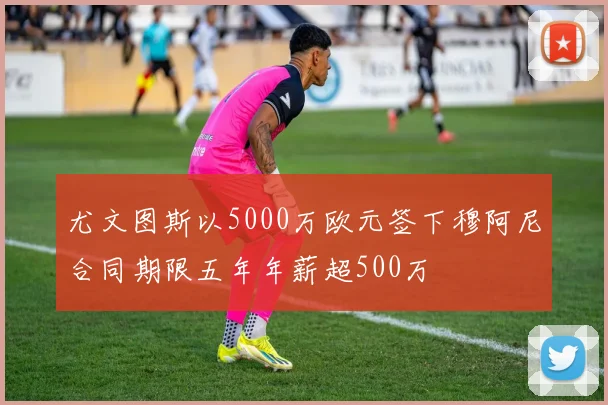 尤文图斯以5000万欧元签下穆阿尼合同期限五年年薪超500万