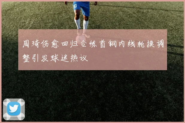 周琦伤愈回归合练首钢内线轮换调整引发球迷热议
